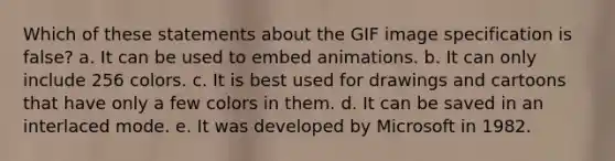 Which of these statements about the GIF image specification is false? a. It can be used to embed animations. b. It can only include 256 colors. c. It is best used for drawings and cartoons that have only a few colors in them. d. It can be saved in an interlaced mode. e. It was developed by Microsoft in 1982.