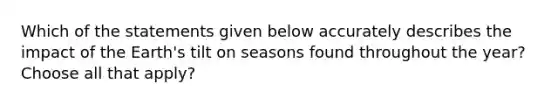 Which of the statements given below accurately describes the impact of the Earth's tilt on seasons found throughout the year? Choose all that apply?