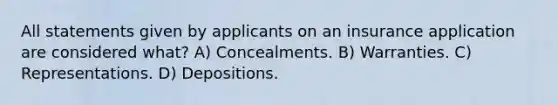 All statements given by applicants on an insurance application are considered what? A) Concealments. B) Warranties. C) Representations. D) Depositions.