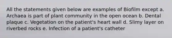 All the statements given below are examples of Biofilm except a. Archaea is part of plant community in the open ocean b. Dental plaque c. Vegetation on the patient's heart wall d. Slimy layer on riverbed rocks e. Infection of a patient's catheter