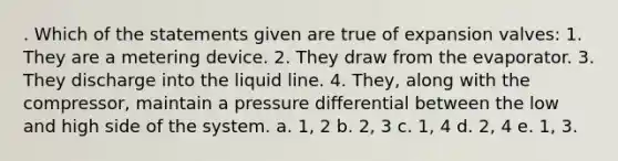 . Which of the statements given are true of expansion valves: 1. They are a metering device. 2. They draw from the evaporator. 3. They discharge into the liquid line. 4. They, along with the compressor, maintain a pressure differential between the low and high side of the system. a. 1, 2 b. 2, 3 c. 1, 4 d. 2, 4 e. 1, 3.