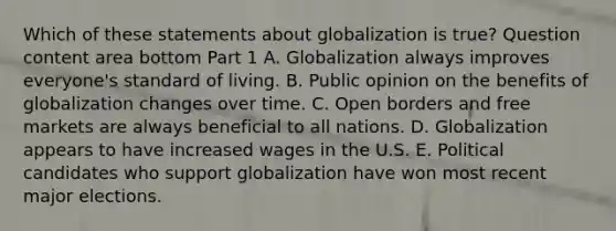 Which of these statements about globalization is​ true? Question content area bottom Part 1 A. Globalization always improves​ everyone's standard of living. B. Public opinion on the benefits of globalization changes over time. C. Open borders and free markets are always beneficial to all nations. D. Globalization appears to have increased wages in the U.S. E. Political candidates who support globalization have won most recent major elections.