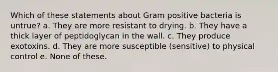 Which of these statements about Gram positive bacteria is untrue? a. They are more resistant to drying. b. They have a thick layer of peptidoglycan in the wall. c. They produce exotoxins. d. They are more susceptible (sensitive) to physical control e. None of these.