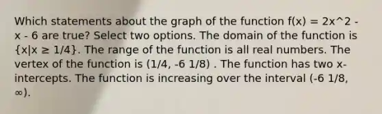 Which statements about the graph of the function f(x) = 2x^2 - x - 6 are true? Select two options. The domain of the function is (x|x ≥ 1/4). The range of the function is all real numbers. The vertex of the function is (1/4, -6 1/8) . The function has two x-intercepts. The function is increasing over the interval (-6 1/8, ∞).