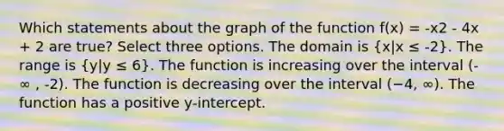 Which statements about the graph of the function f(x) = -x2 - 4x + 2 are true? Select three options. The domain is (x|x ≤ -2). The range is (y|y ≤ 6). The function is increasing over the interval (-∞ , -2). The function is decreasing over the interval (−4, ∞). The function has a positive y-intercept.