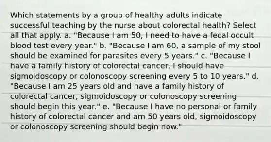 Which statements by a group of healthy adults indicate successful teaching by the nurse about colorectal health? Select all that apply. a. "Because I am 50, I need to have a fecal occult blood test every year." b. "Because I am 60, a sample of my stool should be examined for parasites every 5 years." c. "Because I have a family history of colorectal cancer, I should have sigmoidoscopy or colonoscopy screening every 5 to 10 years." d. "Because I am 25 years old and have a family history of colorectal cancer, sigmoidoscopy or colonoscopy screening should begin this year." e. "Because I have no personal or family history of colorectal cancer and am 50 years old, sigmoidoscopy or colonoscopy screening should begin now."