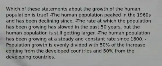 Which of these statements about the growth of the human population is true? -The human population peaked in the 1960s and has been declining since. -The rate at which the population has been growing has slowed in the past 50 years, but the human population is still getting larger. -The human population has been growing at a steady and constant rate since 1800. -Population growth is evenly divided with 50% of the increase coming from the developed countries and 50% from the developing countries.