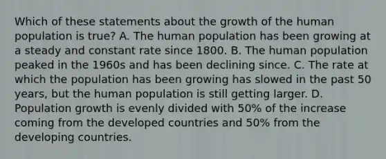 Which of these statements about the growth of the human population is true? A. The human population has been growing at a steady and constant rate since 1800. B. The human population peaked in the 1960s and has been declining since. C. The rate at which the population has been growing has slowed in the past 50 years, but the human population is still getting larger. D. Population growth is evenly divided with 50% of the increase coming from the developed countries and 50% from the developing countries.