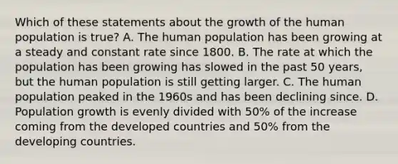 Which of these statements about the growth of the human population is true? A. The human population has been growing at a steady and constant rate since 1800. B. The rate at which the population has been growing has slowed in the past 50 years, but the human population is still getting larger. C. The human population peaked in the 1960s and has been declining since. D. Population growth is evenly divided with 50% of the increase coming from the developed countries and 50% from the developing countries.