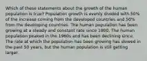 Which of these statements about the growth of the human population is true? Population growth is evenly divided with 50% of the increase coming from the developed countries and 50% from the developing countries. The human population has been growing at a steady and constant rate since 1800. The human population peaked in the 1960s and has been declining since. The rate at which the population has been growing has slowed in the past 50 years, but the human population is still getting larger.