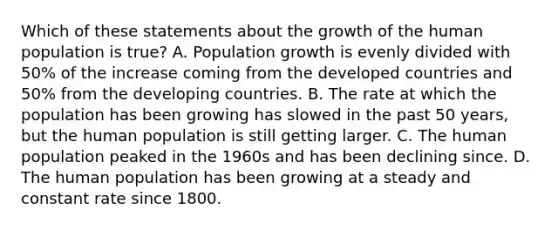 Which of these statements about the growth of the human population is true? A. Population growth is evenly divided with 50% of the increase coming from the developed countries and 50% from the developing countries. B. The rate at which the population has been growing has slowed in the past 50 years, but the human population is still getting larger. C. The human population peaked in the 1960s and has been declining since. D. The human population has been growing at a steady and constant rate since 1800.