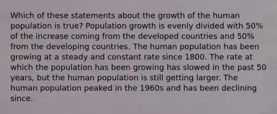 Which of these statements about the growth of the human population is true? Population growth is evenly divided with 50% of the increase coming from the developed countries and 50% from the developing countries. The human population has been growing at a steady and constant rate since 1800. The rate at which the population has been growing has slowed in the past 50 years, but the human population is still getting larger. The human population peaked in the 1960s and has been declining since.