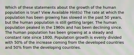 Which of these statements about the growth of the human population is true? View Available Hint(s) The rate at which the population has been growing has slowed in the past 50 years, but the human population is still getting larger. The human population peaked in the 1960s and has been declining since. The human population has been growing at a steady and constant rate since 1800. Population growth is evenly divided with 50% of the increase coming from the developed countries and 50% from the developing countries.