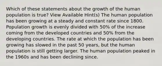 Which of these statements about the growth of the human population is true? View Available Hint(s) The human population has been growing at a steady and constant rate since 1800. Population growth is evenly divided with 50% of the increase coming from the developed countries and 50% from the developing countries. The rate at which the population has been growing has slowed in the past 50 years, but the human population is still getting larger. The human population peaked in the 1960s and has been declining since.