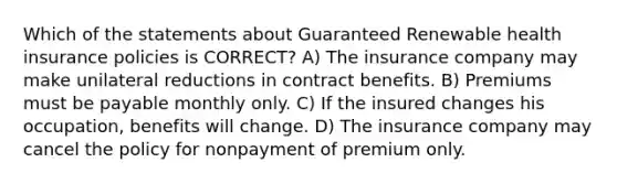 Which of the statements about Guaranteed Renewable health insurance policies is CORRECT? A) The insurance company may make unilateral reductions in contract benefits. B) Premiums must be payable monthly only. C) If the insured changes his occupation, benefits will change. D) The insurance company may cancel the policy for nonpayment of premium only.