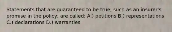 Statements that are guaranteed to be true, such as an insurer's promise in the policy, are called: A.) petitions B.) representations C.) declarations D.) warranties