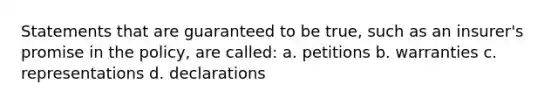 Statements that are guaranteed to be true, such as an insurer's promise in the policy, are called: a. petitions b. warranties c. representations d. declarations