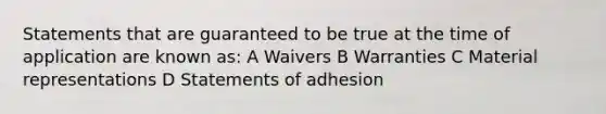 Statements that are guaranteed to be true at the time of application are known as: A Waivers B Warranties C Material representations D Statements of adhesion