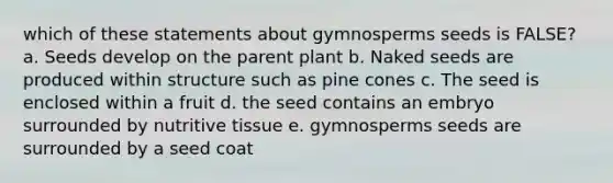 which of these statements about gymnosperms seeds is FALSE? a. Seeds develop on the parent plant b. Naked seeds are produced within structure such as pine cones c. The seed is enclosed within a fruit d. the seed contains an embryo surrounded by nutritive tissue e. gymnosperms seeds are surrounded by a seed coat