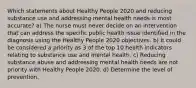 Which statements about Healthy People 2020 and reducing substance use and addressing mental health needs is most accurate? a) The nurse must never decide on an intervention that can address the specific public health issue identified in the diagnosis using the Healthy People 2020 objectives. b) It could be considered a priority as 3 of the top 10 health indicators relating to substance use and mental health. c) Reducing substance abuse and addressing mental health needs are not priority with Healthy People 2020. d) Determine the level of prevention.