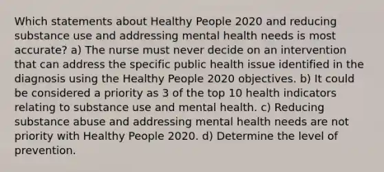 Which statements about Healthy People 2020 and reducing substance use and addressing mental health needs is most accurate? a) The nurse must never decide on an intervention that can address the specific public health issue identified in the diagnosis using the Healthy People 2020 objectives. b) It could be considered a priority as 3 of the top 10 health indicators relating to substance use and mental health. c) Reducing substance abuse and addressing mental health needs are not priority with Healthy People 2020. d) Determine the level of prevention.