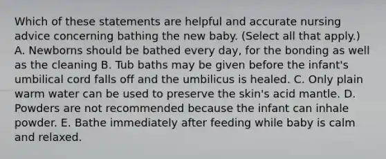 Which of these statements are helpful and accurate nursing advice concerning bathing the new baby. (Select all that apply.) A. Newborns should be bathed every day, for the bonding as well as the cleaning B. Tub baths may be given before the infant's umbilical cord falls off and the umbilicus is healed. C. Only plain warm water can be used to preserve the skin's acid mantle. D. Powders are not recommended because the infant can inhale powder. E. Bathe immediately after feeding while baby is calm and relaxed.