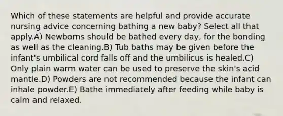 Which of these statements are helpful and provide accurate nursing advice concerning bathing a new baby? Select all that apply.A) Newborns should be bathed every day, for the bonding as well as the cleaning.B) Tub baths may be given before the infant's umbilical cord falls off and the umbilicus is healed.C) Only plain warm water can be used to preserve the skin's acid mantle.D) Powders are not recommended because the infant can inhale powder.E) Bathe immediately after feeding while baby is calm and relaxed.