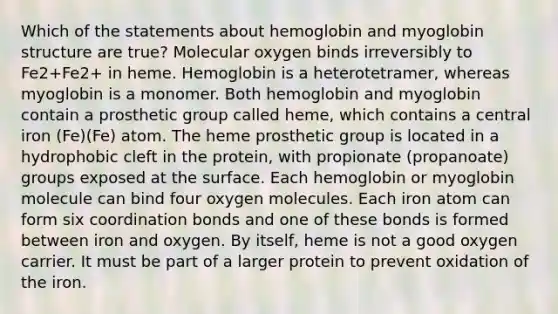 Which of the statements about hemoglobin and myoglobin structure are true? Molecular oxygen binds irreversibly to Fe2+Fe2+ in heme. Hemoglobin is a heterotetramer, whereas myoglobin is a monomer. Both hemoglobin and myoglobin contain a prosthetic group called heme, which contains a central iron (Fe)(Fe) atom. The heme prosthetic group is located in a hydrophobic cleft in the protein, with propionate (propanoate) groups exposed at the surface. Each hemoglobin or myoglobin molecule can bind four oxygen molecules. Each iron atom can form six coordination bonds and one of these bonds is formed between iron and oxygen. By itself, heme is not a good oxygen carrier. It must be part of a larger protein to prevent oxidation of the iron.