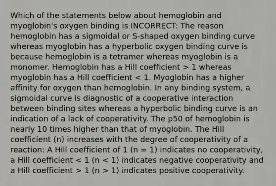 Which of the statements below about hemoglobin and myoglobin's oxygen binding is INCORRECT: The reason hemoglobin has a sigmoidal or S-shaped oxygen binding curve whereas myoglobin has a hyperbolic oxygen binding curve is because hemoglobin is a tetramer whereas myoglobin is a monomer. Hemoglobin has a Hill coefficient > 1 whereas myoglobin has a Hill coefficient 1 (n > 1) indicates positive cooperativity.