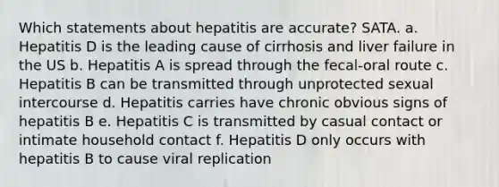 Which statements about hepatitis are accurate? SATA. a. Hepatitis D is the leading cause of cirrhosis and liver failure in the US b. Hepatitis A is spread through the fecal-oral route c. Hepatitis B can be transmitted through unprotected sexual intercourse d. Hepatitis carries have chronic obvious signs of hepatitis B e. Hepatitis C is transmitted by casual contact or intimate household contact f. Hepatitis D only occurs with hepatitis B to cause viral replication