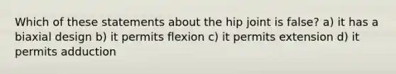 Which of these statements about the hip joint is false? a) it has a biaxial design b) it permits flexion c) it permits extension d) it permits adduction