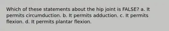 Which of these statements about the hip joint is FALSE? a. It permits circumduction. b. It permits adduction. c. It permits flexion. d. It permits plantar flexion.