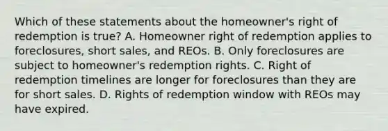 Which of these statements about the homeowner's right of redemption is true? A. Homeowner right of redemption applies to foreclosures, short sales, and REOs. B. Only foreclosures are subject to homeowner's redemption rights. C. Right of redemption timelines are longer for foreclosures than they are for short sales. D. Rights of redemption window with REOs may have expired.