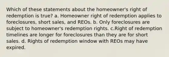 Which of these statements about the homeowner's right of redemption is true? a. Homeowner right of redemption applies to foreclosures, short sales, and REOs. b. Only foreclosures are subject to homeowner's redemption rights. c.Right of redemption timelines are longer for foreclosures than they are for short sales. d. Rights of redemption window with REOs may have expired.