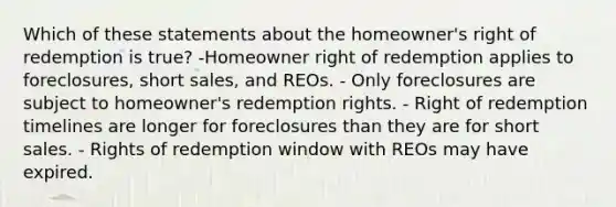 Which of these statements about the homeowner's right of redemption is true? -Homeowner right of redemption applies to foreclosures, short sales, and REOs. - Only foreclosures are subject to homeowner's redemption rights. - Right of redemption timelines are longer for foreclosures than they are for short sales. - Rights of redemption window with REOs may have expired.