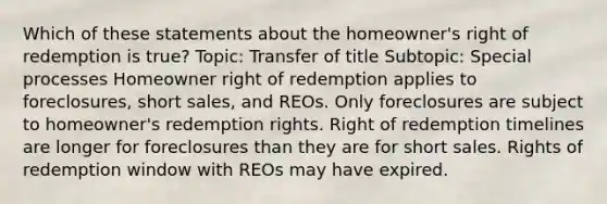 Which of these statements about the homeowner's right of redemption is true? Topic: Transfer of title Subtopic: Special processes Homeowner right of redemption applies to foreclosures, short sales, and REOs. Only foreclosures are subject to homeowner's redemption rights. Right of redemption timelines are longer for foreclosures than they are for short sales. Rights of redemption window with REOs may have expired.