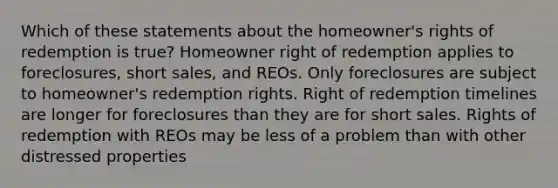 Which of these statements about the homeowner's rights of redemption is true? Homeowner right of redemption applies to foreclosures, short sales, and REOs. Only foreclosures are subject to homeowner's redemption rights. Right of redemption timelines are longer for foreclosures than they are for short sales. Rights of redemption with REOs may be less of a problem than with other distressed properties