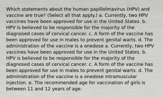 Which statements about the human papillolmavirus (HPV) and vaccine are true? (Select all that apply.) a. Currently, two HPV vaccines have been approved for use in the United States. b. HPV is believed to be responsible for the majority of the diagnosed cases of cervical cancer. c. A form of the vaccine has been approved for use in males to prevent genital warts. d. The administration of the vaccine is a onedose a. Currently, two HPV vaccines have been approved for use in the United States. b. HPV is believed to be responsible for the majority of the diagnosed cases of cervical cancer. c. A form of the vaccine has been approved for use in males to prevent genital warts. d. The administration of the vaccine is a onedose intramuscular injection. e. The recommended age for vaccination of girls is between 11 and 12 years of age.