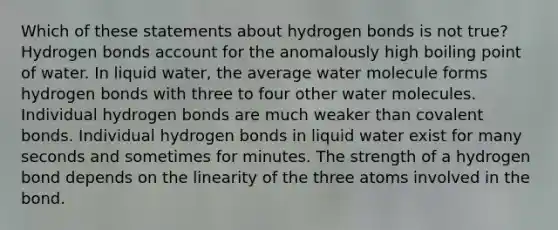 Which of these statements about hydrogen bonds is not true? Hydrogen bonds account for the anomalously high boiling point of water. In liquid water, the average water molecule forms hydrogen bonds with three to four other water molecules. Individual hydrogen bonds are much weaker than covalent bonds. Individual hydrogen bonds in liquid water exist for many seconds and sometimes for minutes. The strength of a hydrogen bond depends on the linearity of the three atoms involved in the bond.