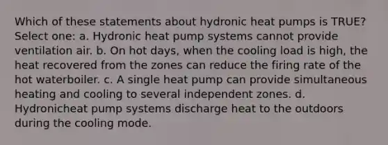 Which of these statements about hydronic heat pumps is TRUE? Select one: a. Hydronic heat pump systems cannot provide ventilation air. b. On hot days, when the cooling load is high, the heat recovered from the zones can reduce the firing rate of the hot waterboiler. c. A single heat pump can provide simultaneous heating and cooling to several independent zones. d. Hydronicheat pump systems discharge heat to the outdoors during the cooling mode.