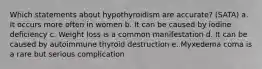 Which statements about hypothyroidism are accurate? (SATA) a. It occurs more often in women b. It can be caused by iodine deficiency c. Weight loss is a common manifestation d. It can be caused by autoimmune thyroid destruction e. Myxedema coma is a rare but serious complication