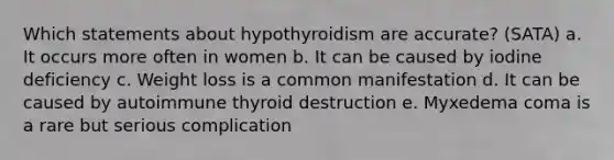 Which statements about hypothyroidism are accurate? (SATA) a. It occurs more often in women b. It can be caused by iodine deficiency c. Weight loss is a common manifestation d. It can be caused by autoimmune thyroid destruction e. Myxedema coma is a rare but serious complication