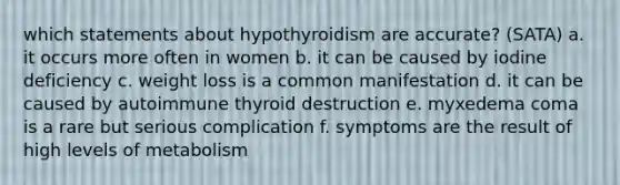 which statements about hypothyroidism are accurate? (SATA) a. it occurs more often in women b. it can be caused by iodine deficiency c. weight loss is a common manifestation d. it can be caused by autoimmune thyroid destruction e. myxedema coma is a rare but serious complication f. symptoms are the result of high levels of metabolism