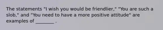 The statements "I wish you would be friendlier," "You are such a slob," and "You need to have a more positive attitude" are examples of ________ .