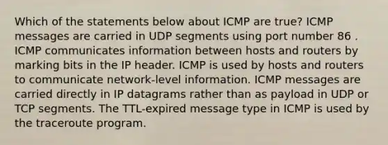 Which of the statements below about ICMP are true? ICMP messages are carried in UDP segments using port number 86 . ICMP communicates information between hosts and routers by marking bits in the IP header. ICMP is used by hosts and routers to communicate network-level information. ICMP messages are carried directly in IP datagrams rather than as payload in UDP or TCP segments. The TTL-expired message type in ICMP is used by the traceroute program.