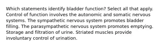 Which statements identify bladder function? Select all that apply. Control of function involves the autonomic and somatic nervous systems. The sympathetic nervous system promotes bladder filling. The parasympathetic nervous system promotes emptying. Storage and filtration of urine. Striated muscles provide involuntary control of urination.