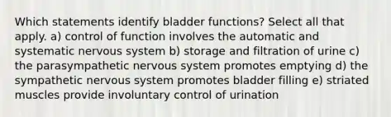 Which statements identify bladder functions? Select all that apply. a) control of function involves the automatic and systematic nervous system b) storage and filtration of urine c) the parasympathetic nervous system promotes emptying d) the sympathetic nervous system promotes bladder filling e) striated muscles provide involuntary control of urination