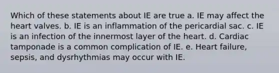 Which of these statements about IE are true a. IE may affect the heart valves. b. IE is an inflammation of the pericardial sac. c. IE is an infection of the innermost layer of the heart. d. Cardiac tamponade is a common complication of IE. e. Heart failure, sepsis, and dysrhythmias may occur with IE.