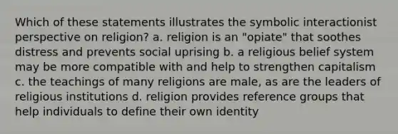 Which of these statements illustrates the symbolic interactionist perspective on religion? a. religion is an "opiate" that soothes distress and prevents social uprising b. a religious belief system may be more compatible with and help to strengthen capitalism c. the teachings of many religions are male, as are the leaders of religious institutions d. religion provides reference groups that help individuals to define their own identity