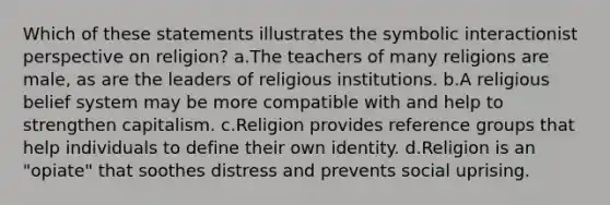 Which of these statements illustrates the symbolic interactionist perspective on religion?​ a.​The teachers of many religions are male, as are the leaders of religious institutions. b.​A religious belief system may be more compatible with and help to strengthen capitalism. c.​Religion provides reference groups that help individuals to define their own identity. d.​Religion is an "opiate" that soothes distress and prevents social uprising.